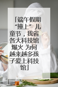 端午假期“撞上”儿童节，我省各大科技馆爆火 为何越来越多孩子爱上科技馆